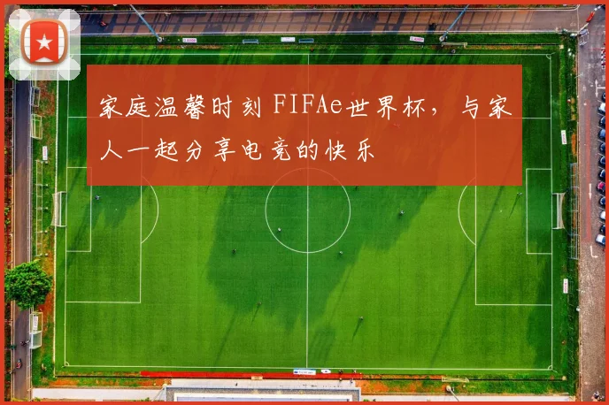 家庭温馨时刻 FIFAe世界杯，与家人一起分享电竞的快乐
