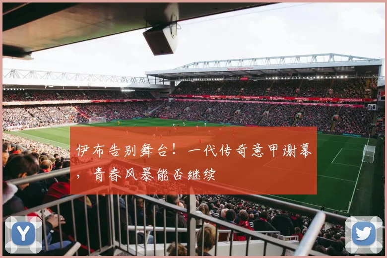 伊布告别舞台！一代传奇意甲谢幕，青春风暴能否继续
