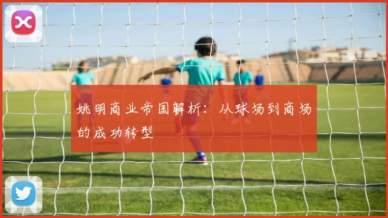 姚明商业帝国解析：从球场到商场的成功转型