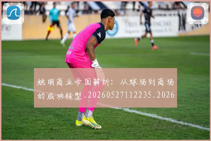 姚明商业帝国解析:从球场到商场的成功转型_20260527112235_20260707143120