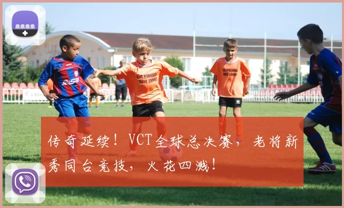 传奇延续！VCT全球总决赛，老将新秀同台竞技，火花四溅！
