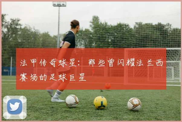 法甲传奇球星：那些曾闪耀法兰西赛场的足球巨星
