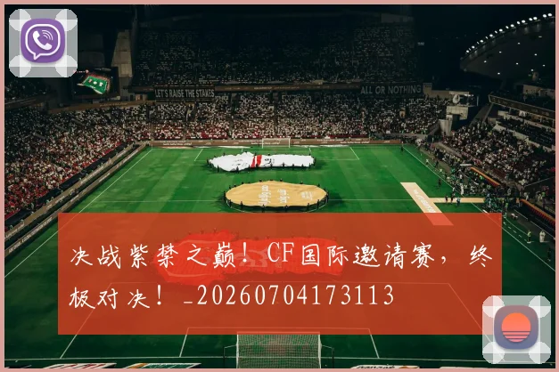决战紫禁之巅!CF国际邀请赛,终极对决!_20260704173113