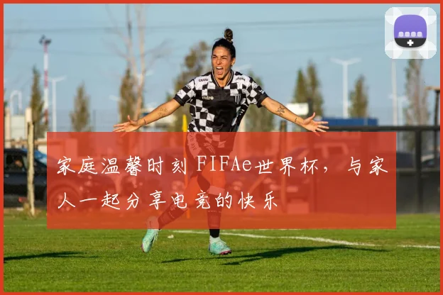 家庭温馨时刻 FIFAe世界杯，与家人一起分享电竞的快乐