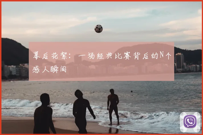 幕后花絮:一场经典比赛背后的N个感人瞬间