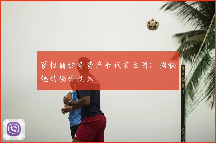萨拉赫的净资产和代言合同：揭秘他的场外收入