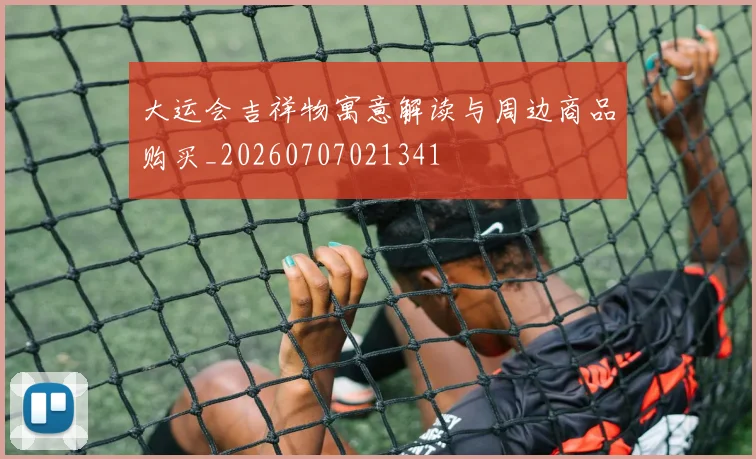 大运会吉祥物寓意解读与周边商品购买_20260707021341