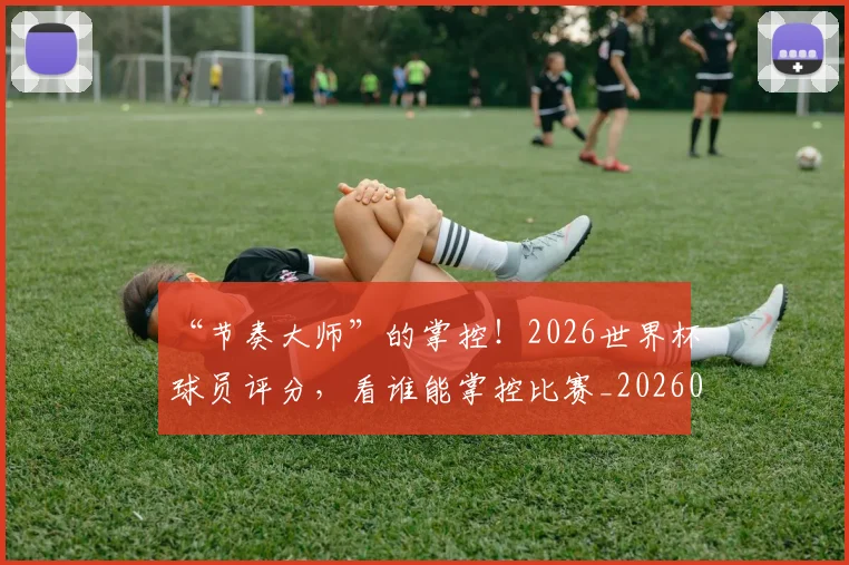 “节奏大师”的掌控！2026世界杯球员评分，看谁能掌控比赛_20260702172947