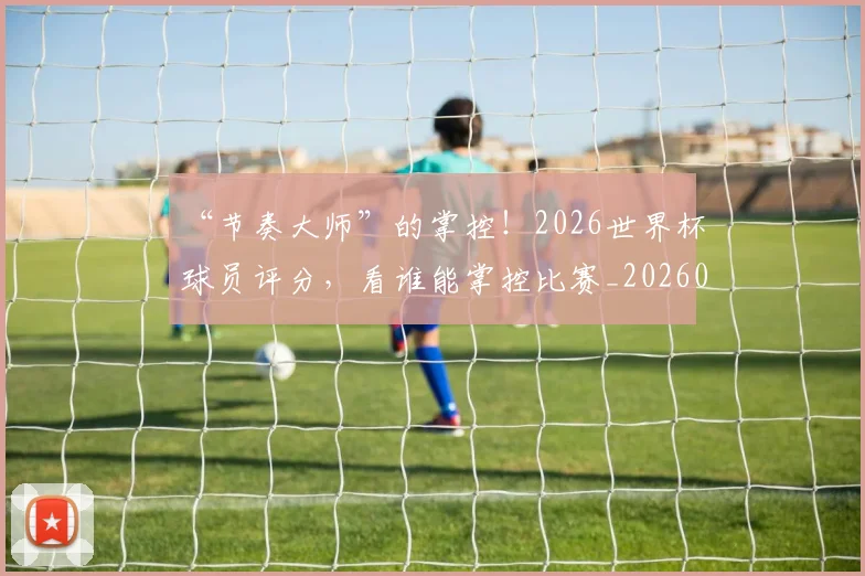 “节奏大师”的掌控！2026世界杯球员评分，看谁能掌控比赛_20260702172947