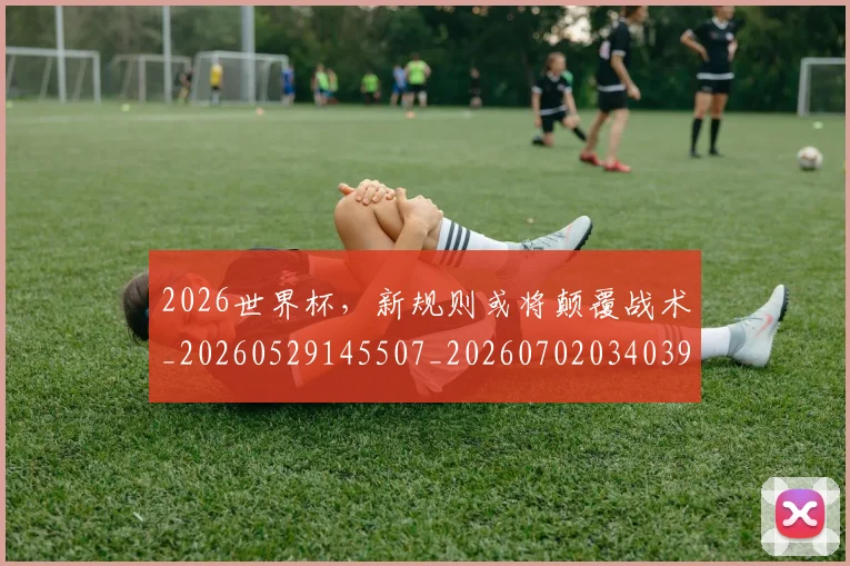 2026世界杯，新规则或将颠覆战术_20260529145507_20260702034039