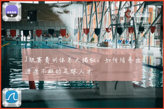 J联赛青训体系大揭秘，如何培养出源源不断的足球人才