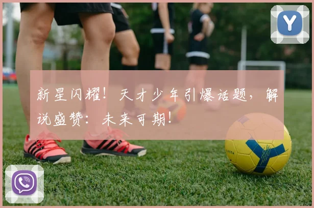 新星闪耀！天才少年引爆话题，解说盛赞：未来可期！