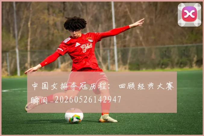 中国女排夺冠历程：回顾经典大赛瞬间_20260526142947