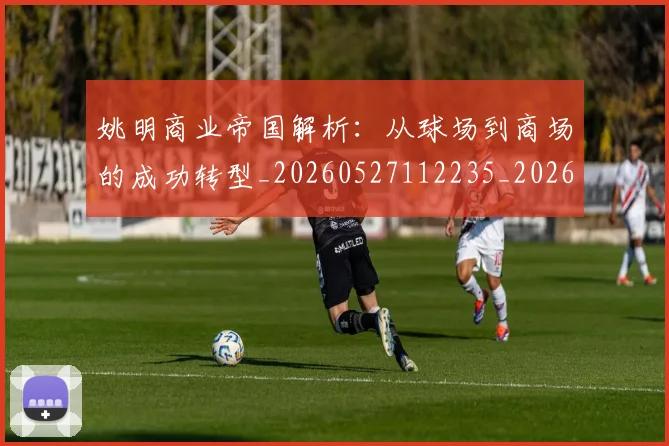 姚明商业帝国解析:从球场到商场的成功转型_20260527112235_20260707143120