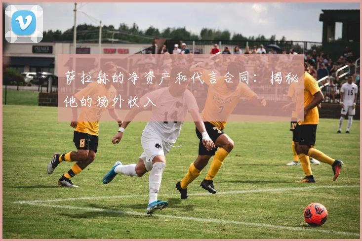 萨拉赫的净资产和代言合同：揭秘他的场外收入