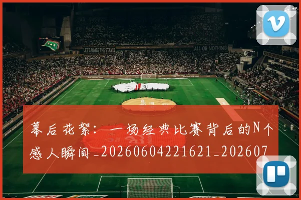 幕后花絮:一场经典比赛背后的N个感人瞬间_20260604221621_20260707151604