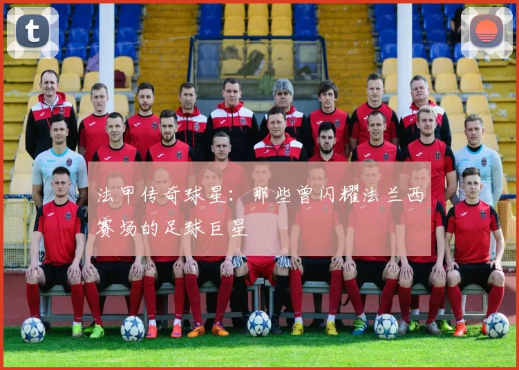 法甲传奇球星：那些曾闪耀法兰西赛场的足球巨星