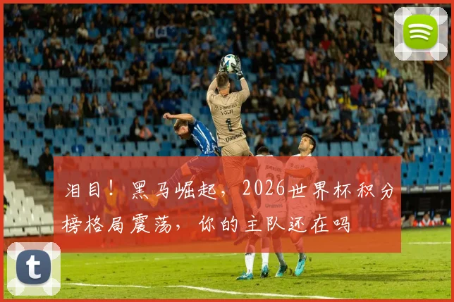 泪目！黑马崛起，2026世界杯积分榜格局震荡，你的主队还在吗