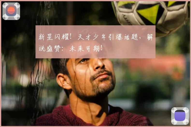 新星闪耀！天才少年引爆话题，解说盛赞：未来可期！