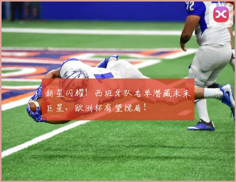 新星闪耀！西班牙队名单潜藏未来巨星，欧洲杯有望搅局！