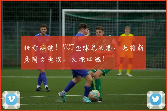 传奇延续！VCT全球总决赛，老将新秀同台竞技，火花四溅！