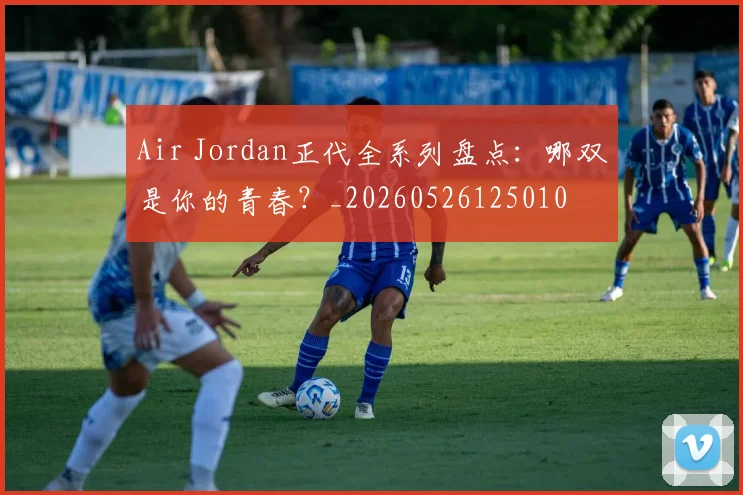 Air Jordan正代全系列盘点：哪双是你的青春？_20260526125010