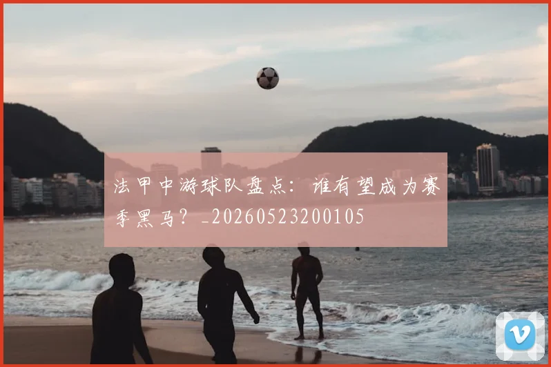 法甲中游球队盘点：谁有望成为赛季黑马？_20260523200105