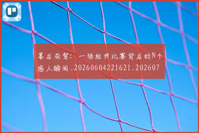 幕后花絮：一场经典比赛背后的N个感人瞬间_20260604221621_20260707151604